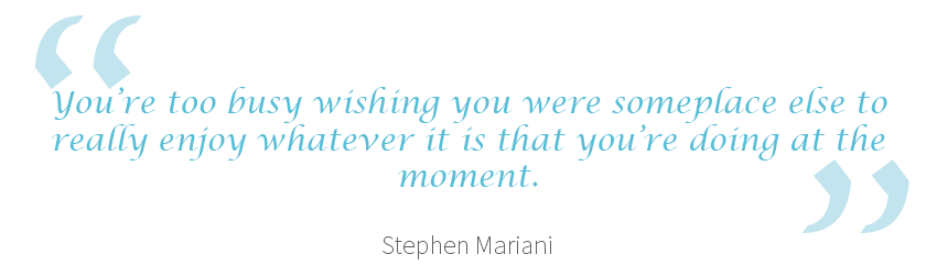 “You’re too busy wishing you were someplace else to really enjoy whatever it is that you’re doing at the moment.” – Stephen Mariani